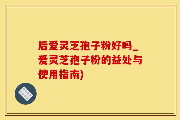 后爱灵芝孢子粉好吗_爱灵芝孢子粉的益处与使用指南)