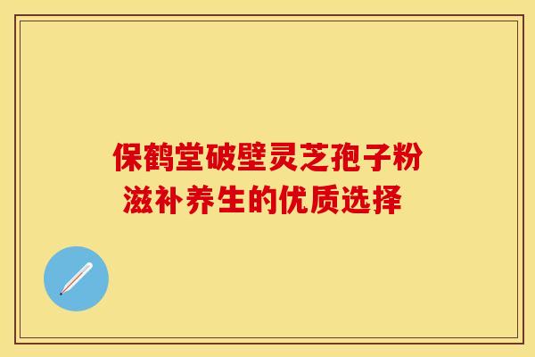 保鹤堂破壁灵芝孢子粉 滋补养生的优质选择