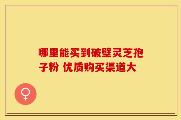 哪里能买到破壁灵芝孢子粉 优质购买渠道大
