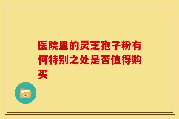 医院里的灵芝孢子粉有何特别之处是否值得购买