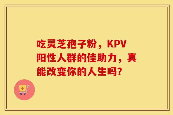 吃灵芝孢子粉，KPV阳性人群的佳助力，真能改变你的人生吗？