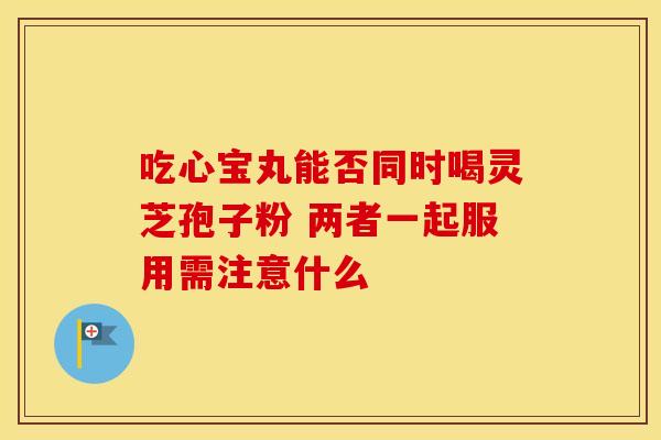 吃心宝丸能否同时喝灵芝孢子粉 两者一起服用需注意什么