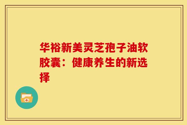华裕新美灵芝孢子油软胶囊：健康养生的新选择