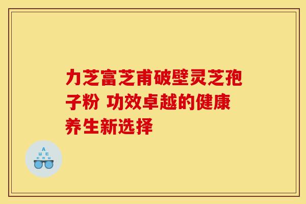力芝富芝甫破壁灵芝孢子粉 功效卓越的健康养生新选择