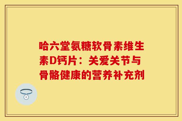 哈六堂氨糖软骨素维生素D钙片：关爱关节与骨骼健康的营养补充剂