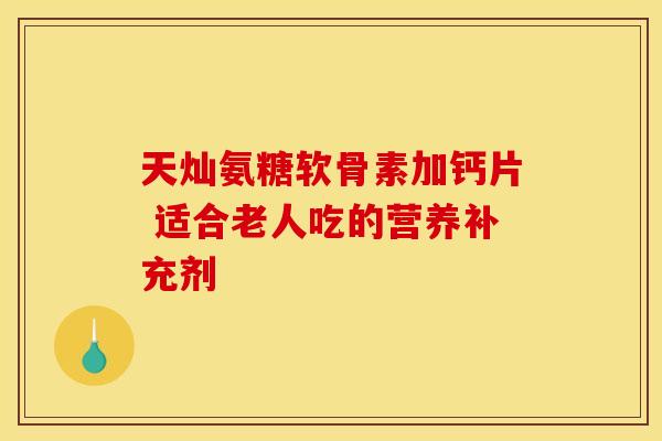 天灿氨糖软骨素加钙片 适合老人吃的营养补充剂