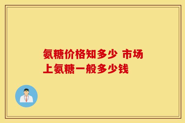 氨糖价格知多少 市场上氨糖一般多少钱