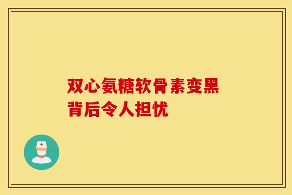 双心氨糖软骨素变黑 背后令人担忧
