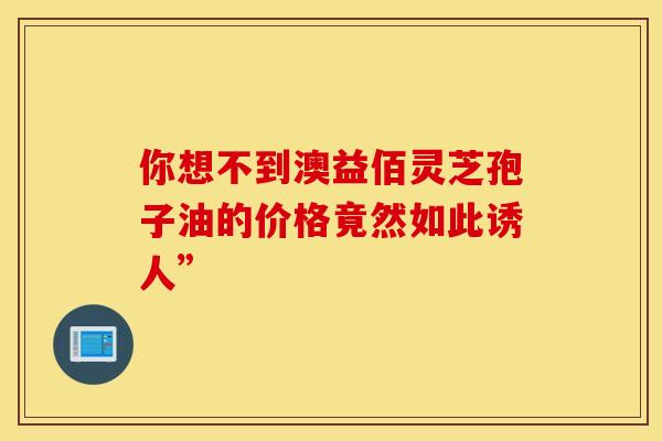 你想不到澳益佰灵芝孢子油的价格竟然如此诱人”