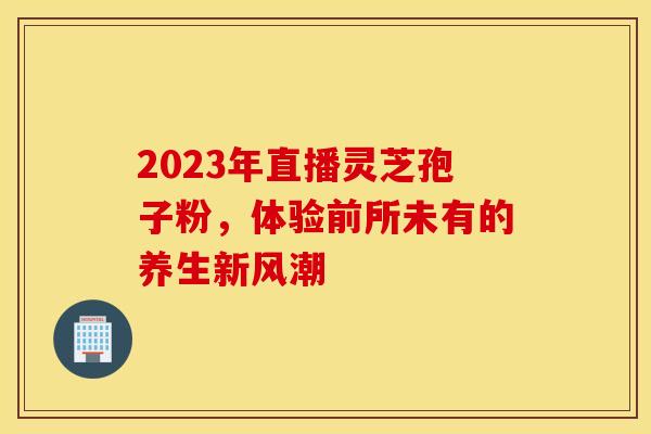 2023年直播灵芝孢子粉，体验前所未有的养生新风潮