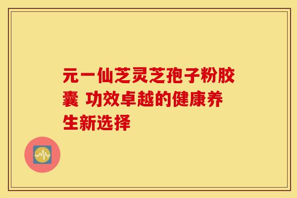 元一仙芝灵芝孢子粉胶囊 功效卓越的健康养生新选择