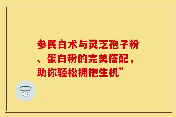 参芪白术与灵芝孢子粉、蛋白粉的完美搭配，助你轻松拥抱生机”