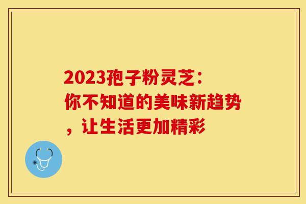 2023孢子粉灵芝：你不知道的美味新趋势，让生活更加精彩