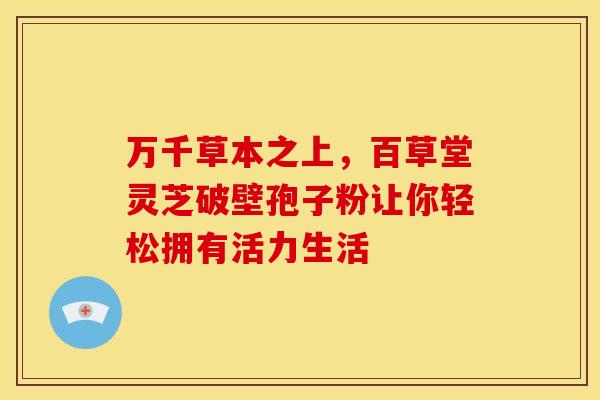万千草本之上，百草堂灵芝破壁孢子粉让你轻松拥有活力生活