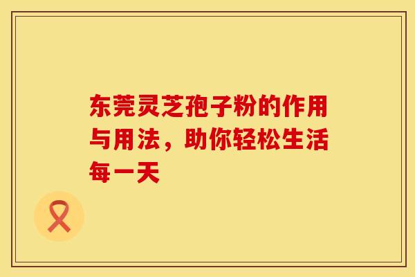 东莞灵芝孢子粉的作用与用法，助你轻松生活每一天