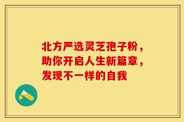 北方严选灵芝孢子粉，助你开启人生新篇章，发现不一样的自我
