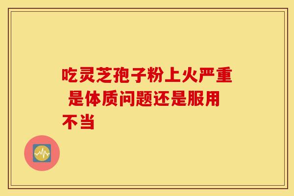 吃灵芝孢子粉上火严重 是体质问题还是服用不当