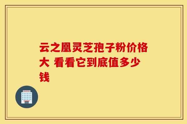 云之凰灵芝孢子粉价格大 看看它到底值多少钱