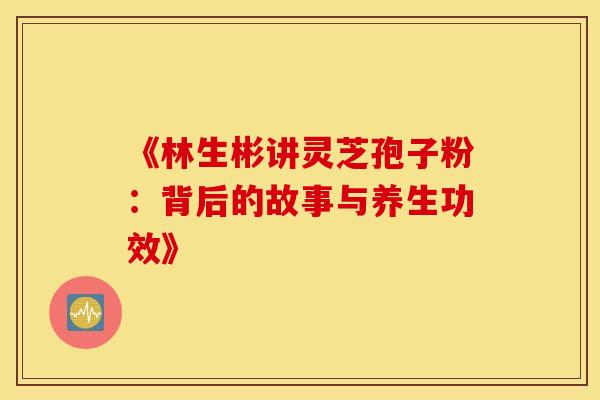 《林生彬讲灵芝孢子粉：背后的故事与养生功效》