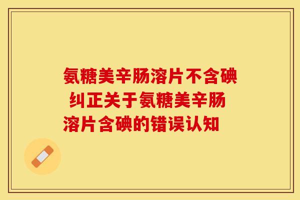 氨糖美辛肠溶片不含碘 纠正关于氨糖美辛肠溶片含碘的错误认知 氨糖美辛肠溶片不含碘 纠正关于氨糖美辛肠溶片含碘的错误认知