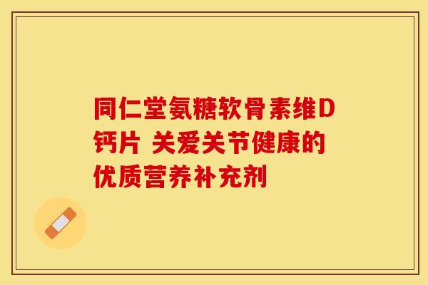 同仁堂氨糖软骨素维D钙片 关爱关节健康的优质营养补充剂 同仁堂氨糖软骨素维D钙片 关爱关节健康的优质营养补充剂