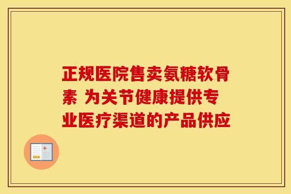 正规医院售卖氨糖软骨素 为关节健康提供专业医疗渠道的产品供应