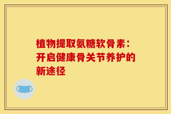 植物提取氨糖软骨素：开启健康骨关节养护的新途径