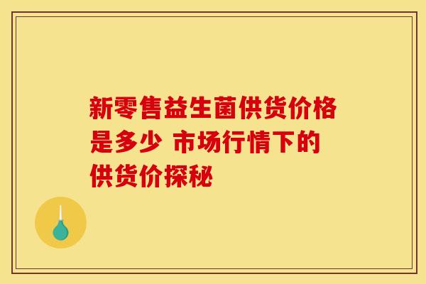 新零售益生菌供货价格是多少 市场行情下的供货价探秘