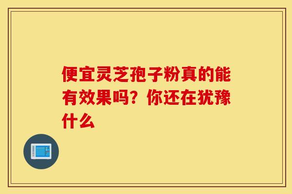 便宜灵芝孢子粉真的能有效果吗？你还在犹豫什么