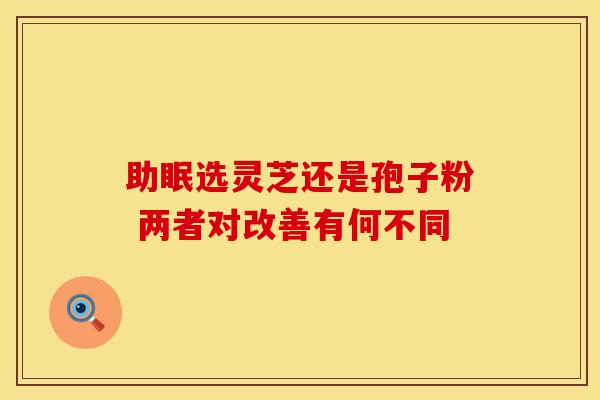 助眠选灵芝还是孢子粉 两者对改善有何不同 助眠选灵芝还是孢子粉 两者对改善有何不同