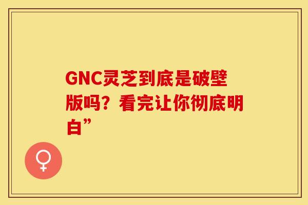 GNC灵芝到底是破壁版吗？看完让你彻底明白”