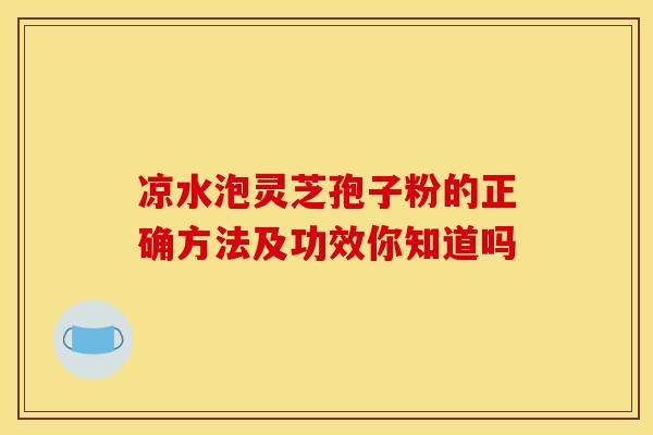 凉水泡灵芝孢子粉的正确方法及功效你知道吗