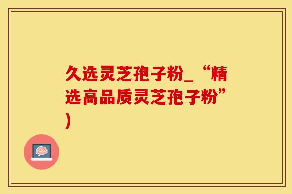 久选灵芝孢子粉_“精选高品质灵芝孢子粉”) 久选灵芝孢子粉_“精选高品质灵芝孢子粉”)