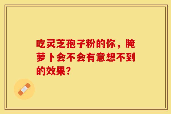 吃灵芝孢子粉的你，腌萝卜会不会有意想不到的效果？