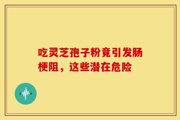 吃灵芝孢子粉竟引发肠梗阻，这些潜在危险