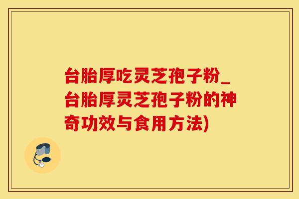 台胎厚吃灵芝孢子粉_台胎厚灵芝孢子粉的神奇功效与食用方法)