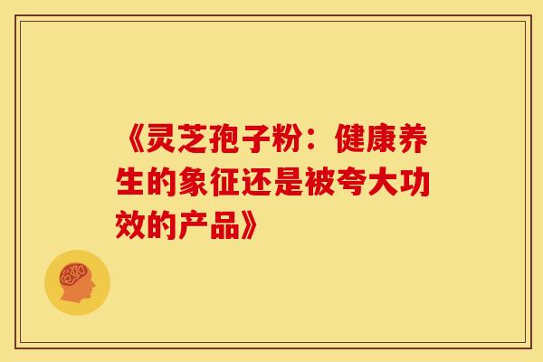 《灵芝孢子粉：健康养生的象征还是被夸大功效的产品》