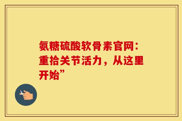 氨糖硫酸软骨素官网：重拾关节活力，从这里开始”