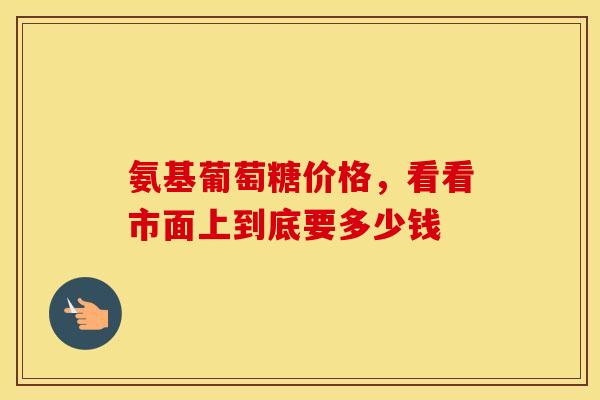 氨基葡萄糖价格，看看市面上到底要多少钱