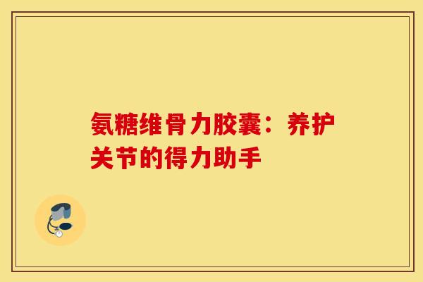 氨糖维骨力胶囊：养护关节的得力助手