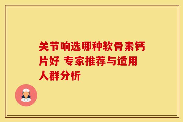 关节响选哪种软骨素钙片好 专家推荐与适用人群分析