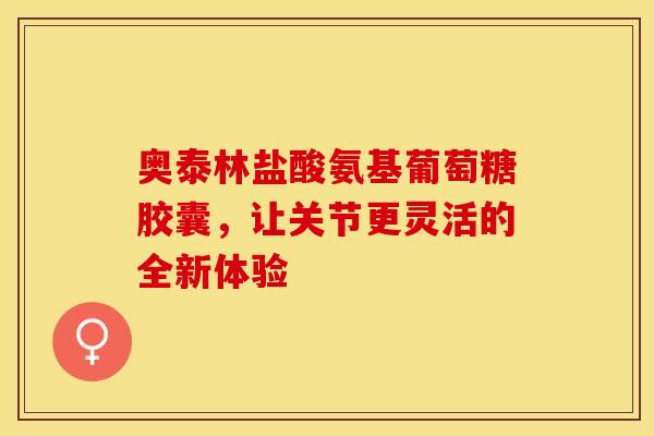 奥泰林盐酸氨基葡萄糖胶囊,让关节更灵活的全新体验 奥泰林盐酸氨基葡萄糖胶囊,让关节更灵活的全新体验