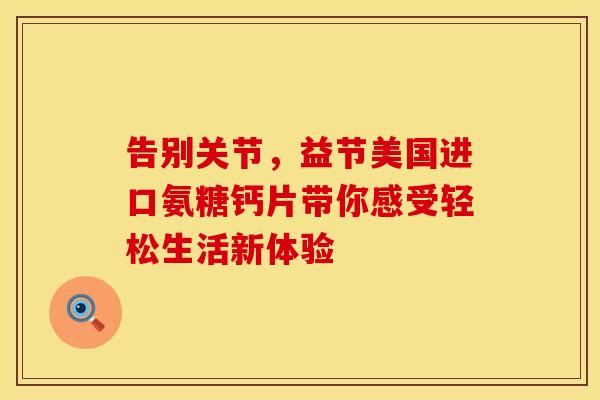 告别关节,益节美国进口氨糖钙片带你感受轻松生活新体验 告别关节,益节美国进口氨糖钙片带你感受轻松生活新体验