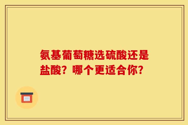 氨基葡萄糖选硫酸还是盐酸？哪个更适合你？