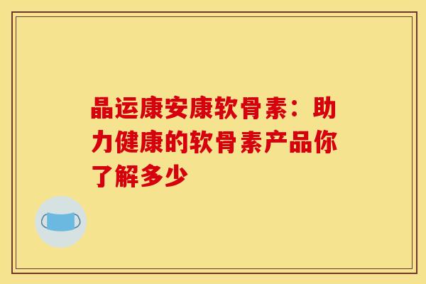 晶运康安康软骨素：助力健康的软骨素产品你了解多少