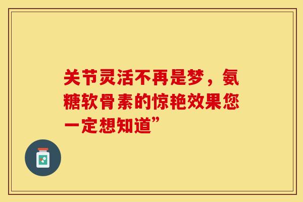 关节灵活不再是梦,氨糖软骨素的惊艳效果您一定想知道” 关节灵活不再是梦,氨糖软骨素的惊艳效果您一定想知道”