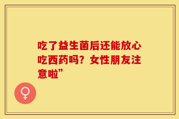 吃了益生菌后还能放心吃西药吗?女性朋友注意啦” 吃了益生菌后还能放心吃西药吗?女性朋友注意啦”