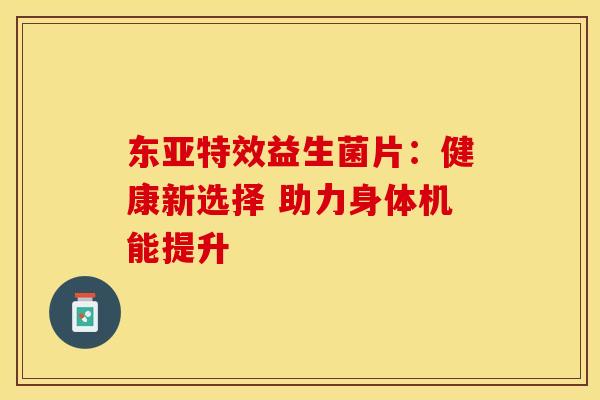 东亚特效益生菌片：健康新选择 助力身体机能提升