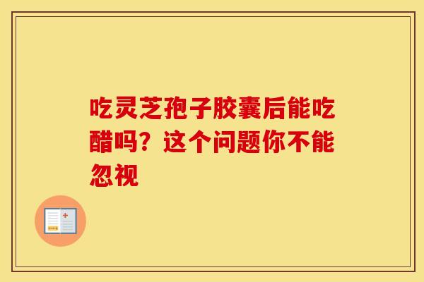 吃灵芝孢子胶囊后能吃醋吗？这个问题你不能忽视