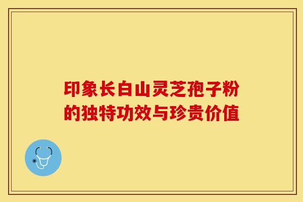 印象长白山灵芝孢子粉的独特功效与珍贵价值 印象长白山灵芝孢子粉的独特功效与珍贵价值